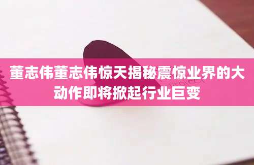 董志伟董志伟惊天揭秘震惊业界的大动作即将掀起行业巨变