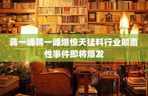 蒋一峰蒋一峰爆惊天猛料行业颠覆性事件即将爆发
