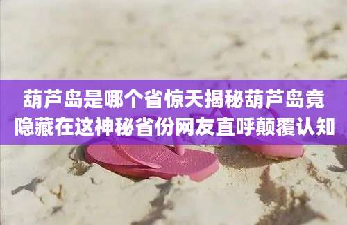 葫芦岛是哪个省惊天揭秘葫芦岛竟隐藏在这神秘省份网友直呼颠覆认知