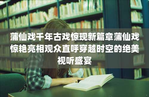 蒲仙戏千年古戏惊现新篇章蒲仙戏惊艳亮相观众直呼穿越时空的绝美视听盛宴