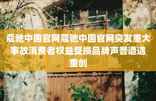 蔻驰中国官网蔻驰中国官网突发重大事故消费者权益受损品牌声誉遭遇重创