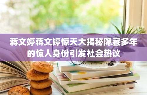 蒋文婷蒋文婷惊天大揭秘隐藏多年的惊人身份引发社会热议