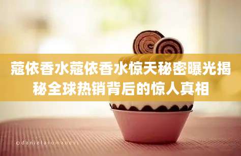 蔻依香水蔻依香水惊天秘密曝光揭秘全球热销背后的惊人真相