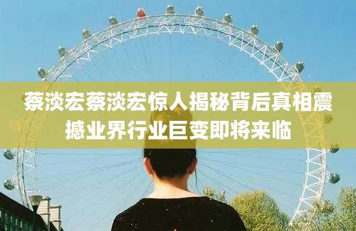 蔡淡宏蔡淡宏惊人揭秘背后真相震撼业界行业巨变即将来临