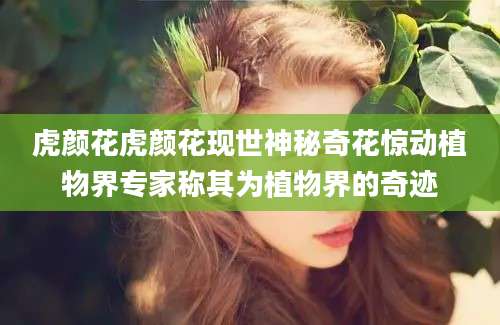 虎颜花虎颜花现世神秘奇花惊动植物界专家称其为植物界的奇迹