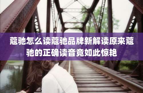 蔻驰怎么读蔻驰品牌新解读原来蔻驰的正确读音竟如此惊艳