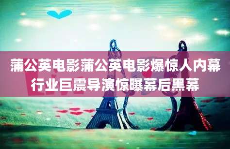 蒲公英电影蒲公英电影爆惊人内幕行业巨震导演惊曝幕后黑幕