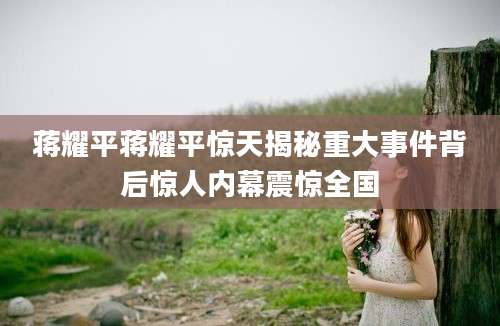 蒋耀平蒋耀平惊天揭秘重大事件背后惊人内幕震惊全国
