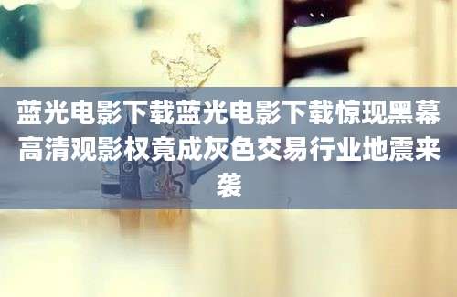 蓝光电影下载蓝光电影下载惊现黑幕高清观影权竟成灰色交易行业地震来袭