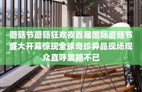 蘑菇节蘑菇狂欢夜首届国际蘑菇节盛大开幕惊现全球奇珍异品现场观众直呼震撼不已