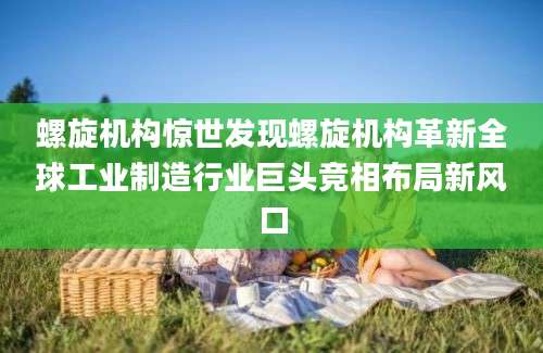 螺旋机构惊世发现螺旋机构革新全球工业制造行业巨头竞相布局新风口