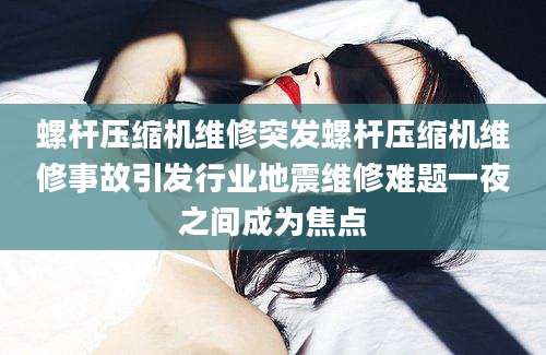 螺杆压缩机维修突发螺杆压缩机维修事故引发行业地震维修难题一夜之间成为焦点