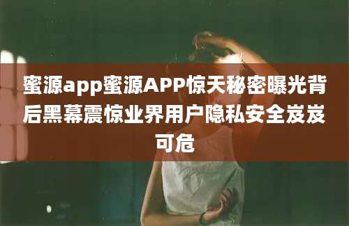 蜜源app蜜源APP惊天秘密曝光背后黑幕震惊业界用户隐私安全岌岌可危