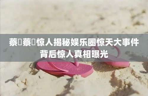 蔡旸蔡旸惊人揭秘娱乐圈惊天大事件背后惊人真相曝光