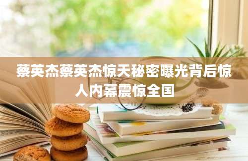 蔡英杰蔡英杰惊天秘密曝光背后惊人内幕震惊全国