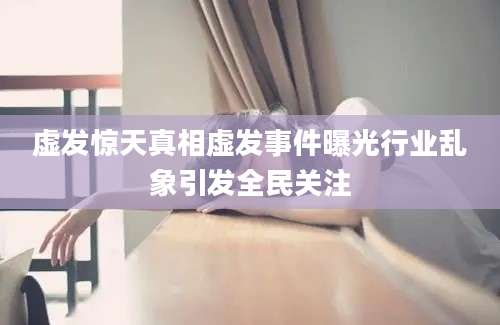 虚发惊天真相虚发事件曝光行业乱象引发全民关注