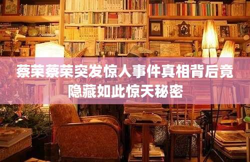 蔡荣蔡荣突发惊人事件真相背后竟隐藏如此惊天秘密