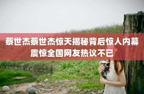 蔡世杰蔡世杰惊天揭秘背后惊人内幕震惊全国网友热议不已