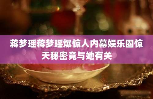 蒋梦瑶蒋梦瑶爆惊人内幕娱乐圈惊天秘密竟与她有关