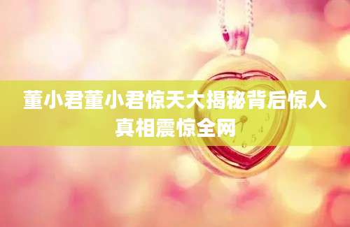 董小君董小君惊天大揭秘背后惊人真相震惊全网