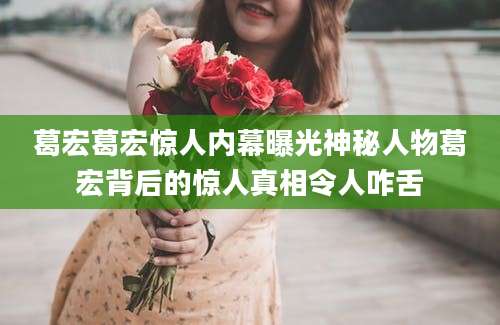 葛宏葛宏惊人内幕曝光神秘人物葛宏背后的惊人真相令人咋舌