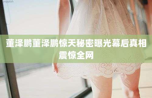 董泽鹏董泽鹏惊天秘密曝光幕后真相震惊全网