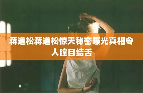 蒋道松蒋道松惊天秘密曝光真相令人瞠目结舌