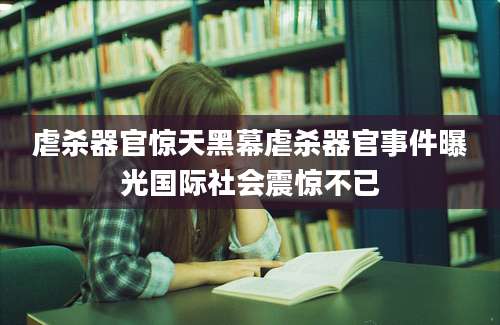 虐杀器官惊天黑幕虐杀器官事件曝光国际社会震惊不已