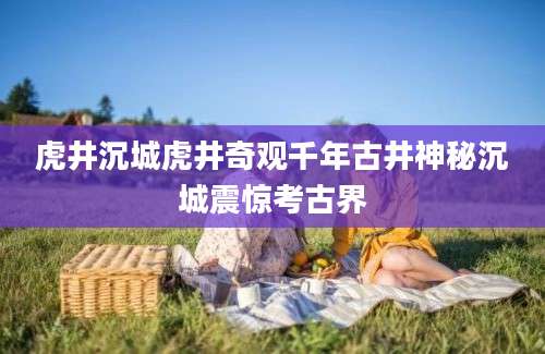虎井沉城虎井奇观千年古井神秘沉城震惊考古界