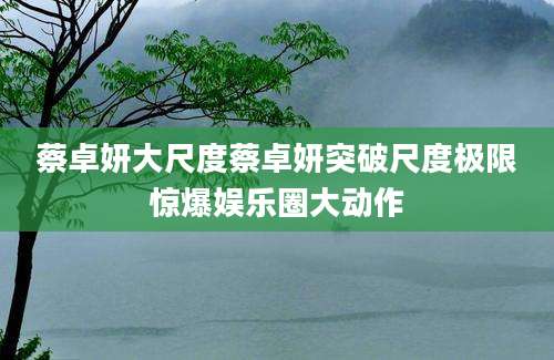 蔡卓妍大尺度蔡卓妍突破尺度极限惊爆娱乐圈大动作
