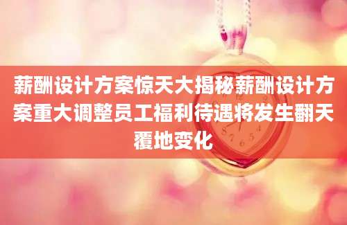 薪酬设计方案惊天大揭秘薪酬设计方案重大调整员工福利待遇将发生翻天覆地变化