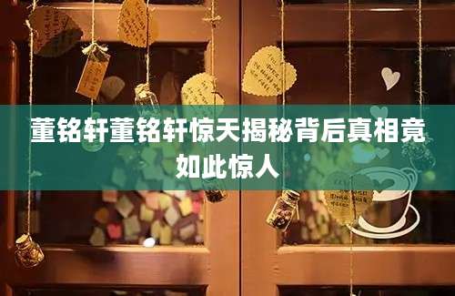 董铭轩董铭轩惊天揭秘背后真相竟如此惊人