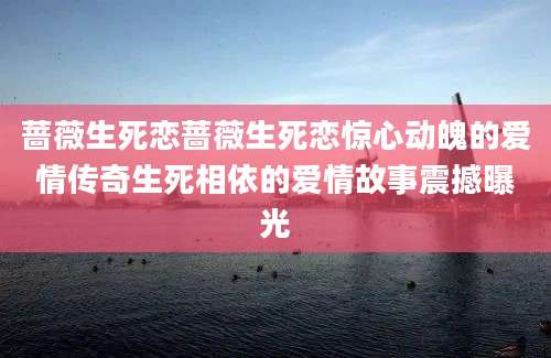 蔷薇生死恋蔷薇生死恋惊心动魄的爱情传奇生死相依的爱情故事震撼曝光