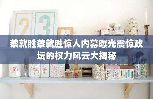 蔡就胜蔡就胜惊人内幕曝光震惊政坛的权力风云大揭秘