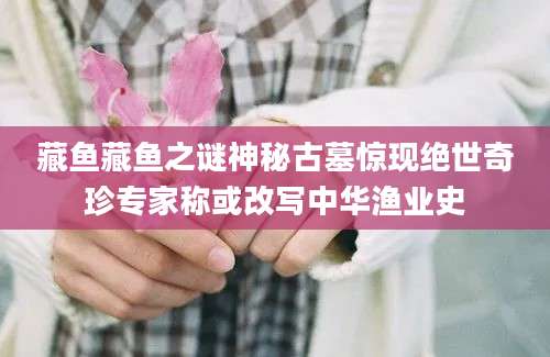 藏鱼藏鱼之谜神秘古墓惊现绝世奇珍专家称或改写中华渔业史