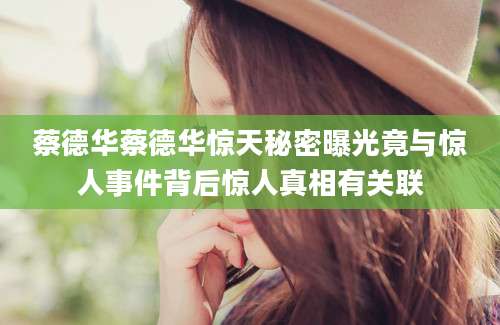 蔡德华蔡德华惊天秘密曝光竟与惊人事件背后惊人真相有关联