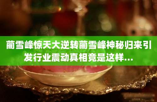 蔺雪峰惊天大逆转蔺雪峰神秘归来引发行业震动真相竟是这样...