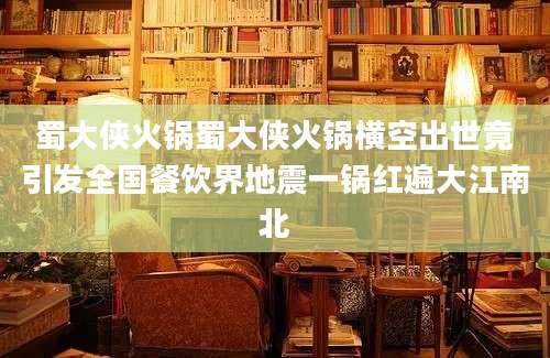 蜀大侠火锅蜀大侠火锅横空出世竟引发全国餐饮界地震一锅红遍大江南北