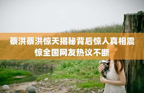 蔡洪蔡洪惊天揭秘背后惊人真相震惊全国网友热议不断