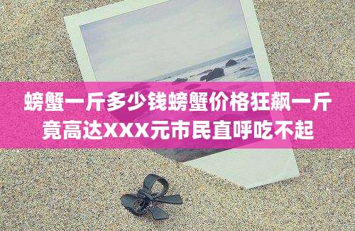 螃蟹一斤多少钱螃蟹价格狂飙一斤竟高达XXX元市民直呼吃不起