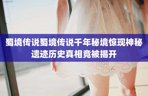 蜀境传说蜀境传说千年秘境惊现神秘遗迹历史真相竟被揭开