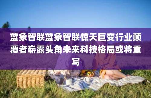 蓝象智联蓝象智联惊天巨变行业颠覆者崭露头角未来科技格局或将重写