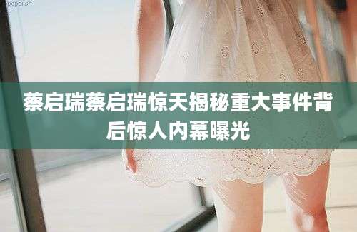 蔡启瑞蔡启瑞惊天揭秘重大事件背后惊人内幕曝光