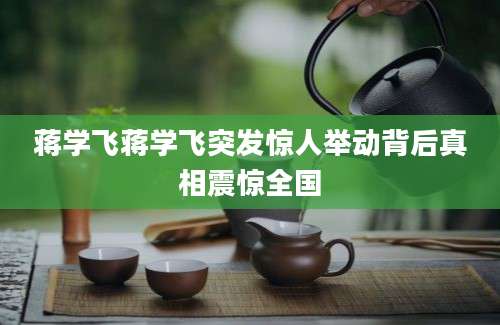 蒋学飞蒋学飞突发惊人举动背后真相震惊全国