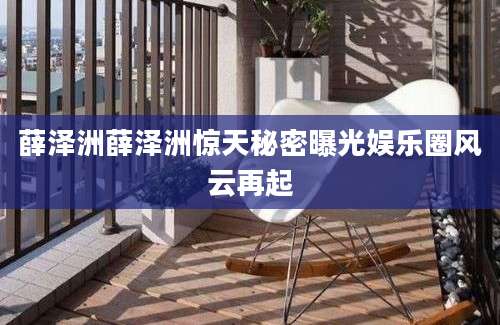 薛泽洲薛泽洲惊天秘密曝光娱乐圈风云再起