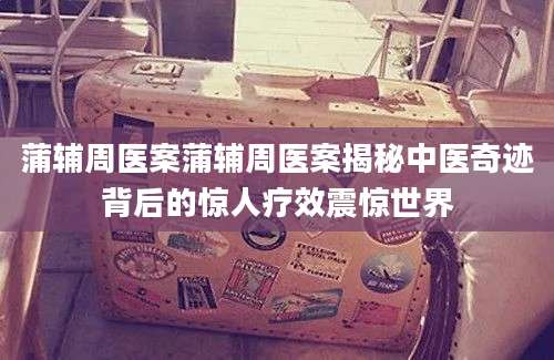 蒲辅周医案蒲辅周医案揭秘中医奇迹背后的惊人疗效震惊世界