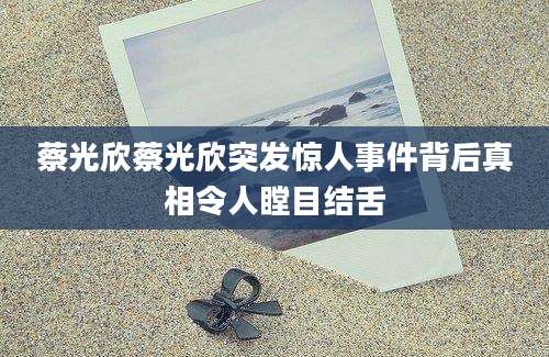蔡光欣蔡光欣突发惊人事件背后真相令人瞠目结舌