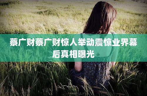 蔡广财蔡广财惊人举动震惊业界幕后真相曝光