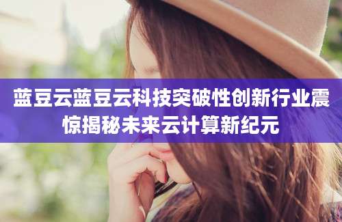 蓝豆云蓝豆云科技突破性创新行业震惊揭秘未来云计算新纪元