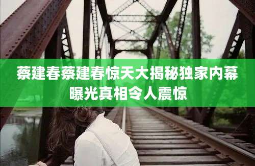 蔡建春蔡建春惊天大揭秘独家内幕曝光真相令人震惊